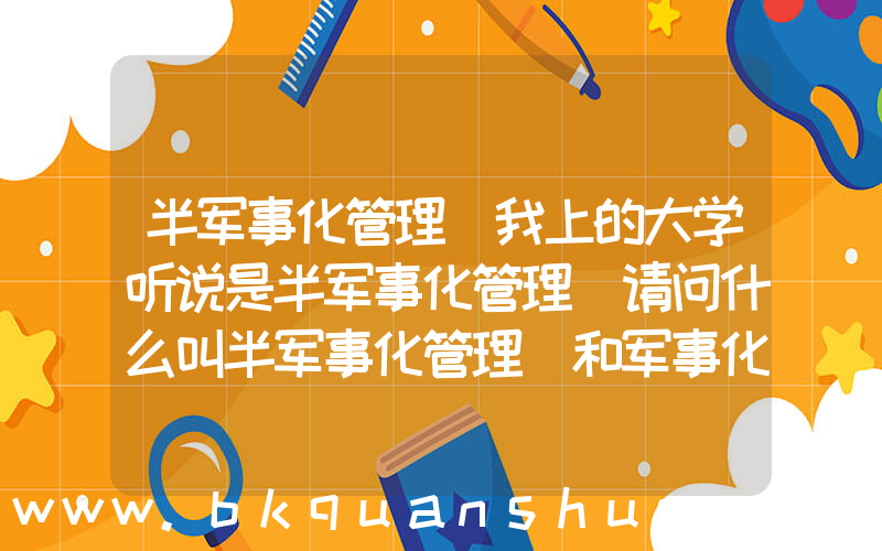 半军事化管理(我上的大学听说是半军事化管理 请问什么叫半军事化管理 和军事化管理还有非军事化管理有什么不同 谢谢)